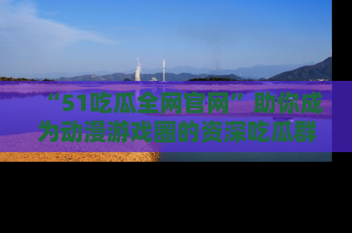 “51吃瓜全网官网”助你成为动漫游戏圈的资深吃瓜群众！