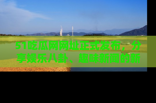 51吃瓜网网址正式发布，分享娱乐八卦、趣味新闻的新平台