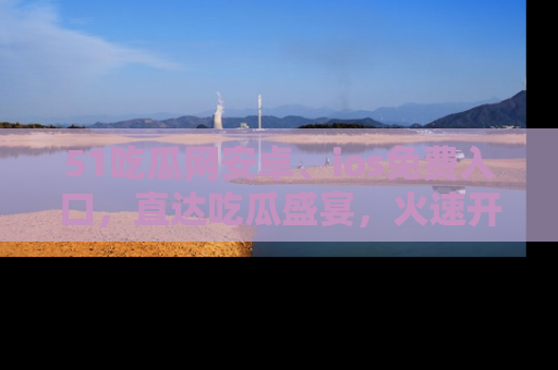 51吃瓜网安卓、ios免费入口，直达吃瓜盛宴，火速开启线上体验！