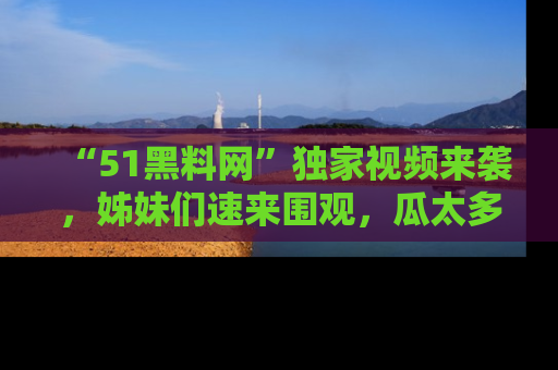 “51黑料网”独家视频来袭，姊妹们速来围观，瓜太多简直停不下来！