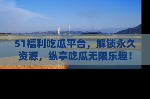 51福利吃瓜平台，解锁永久资源，纵享吃瓜无限乐趣！