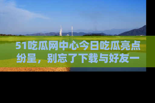 51吃瓜网中心今日吃瓜亮点纷呈，别忘了下载与好友一同分享！