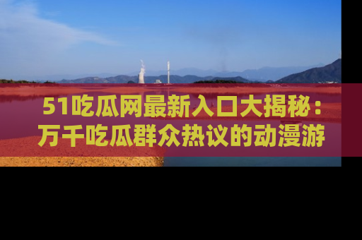 51吃瓜网最新入口大揭秘：万千吃瓜群众热议的动漫游戏事件