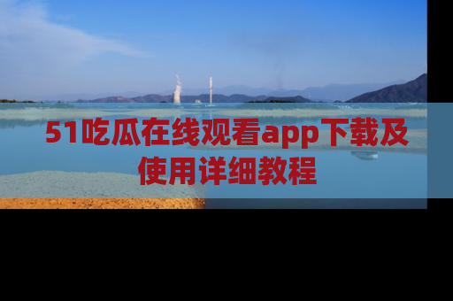 51吃瓜在线观看app下载及使用详细教程