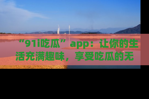 “91i吃瓜”app：让你的生活充满趣味，享受吃瓜的无限乐趣！