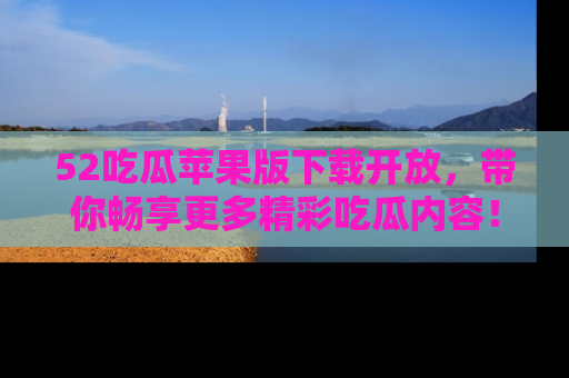 52吃瓜苹果版下载开放，带你畅享更多精彩吃瓜内容！