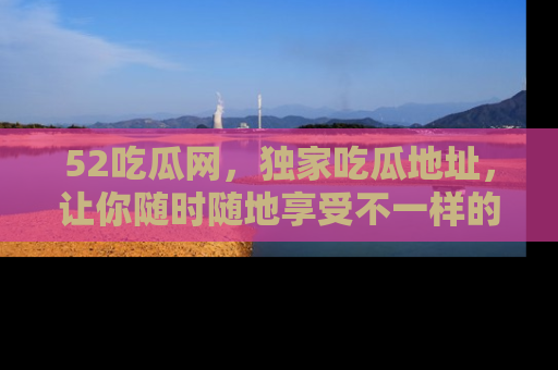 52吃瓜网，独家吃瓜地址，让你随时随地享受不一样的观看体验！