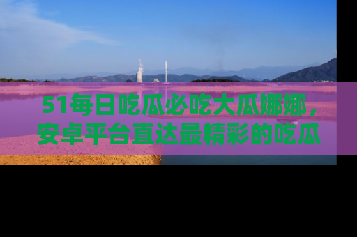 51每日吃瓜必吃大瓜娜娜，安卓平台直达最精彩的吃瓜内容。
