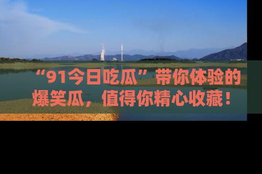 “91今日吃瓜”带你体验的爆笑瓜，值得你精心收藏！