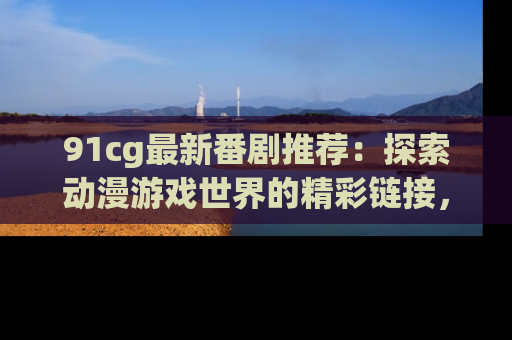 91cg最新番剧推荐：探索动漫游戏世界的精彩链接，尽在此处！