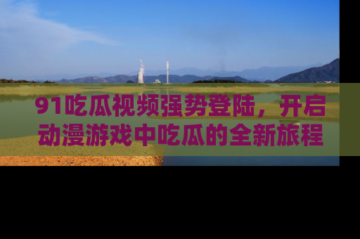 91吃瓜视频强势登陆，开启动漫游戏中吃瓜的全新旅程！