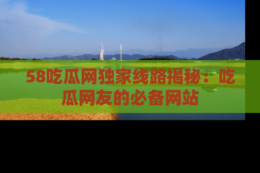 58吃瓜网独家线路揭秘：吃瓜网友的必备网站