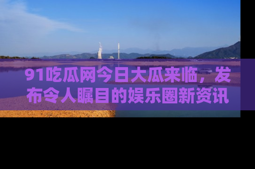 91吃瓜网今日大瓜来临，发布令人瞩目的娱乐圈新资讯！
