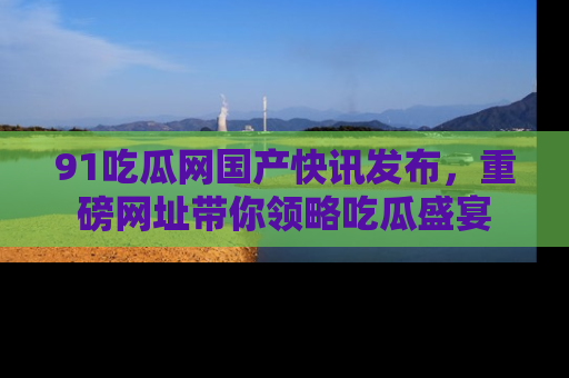 91吃瓜网国产快讯发布，重磅网址带你领略吃瓜盛宴