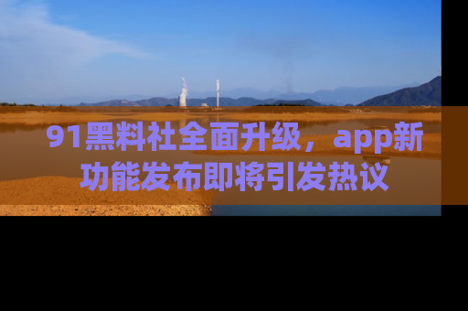 91黑料社全面升级，app新功能发布即将引发热议