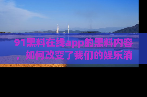 91黑料在线app的黑料内容，如何改变了我们的娱乐消费习惯？