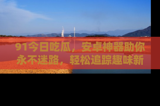 91今日吃瓜，安卓神器助你永不迷路，轻松追踪趣味新闻！