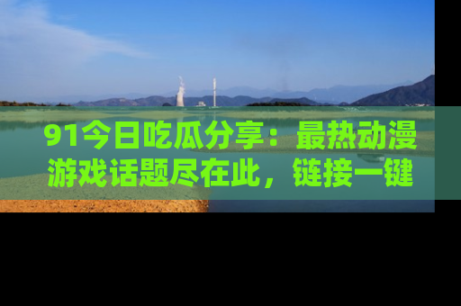 91今日吃瓜分享：最热动漫游戏话题尽在此，链接一键畅游！