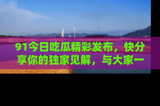 91今日吃瓜精彩发布，快分享你的独家见解，与大家一起讨论吧！