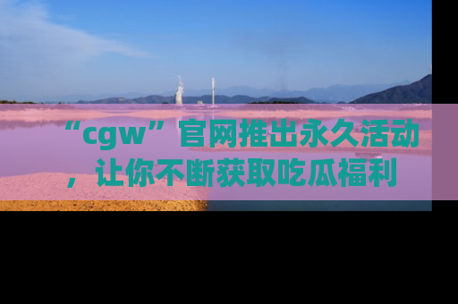 “cgw”官网推出永久活动，让你不断获取吃瓜福利