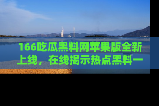 166吃瓜黑料网苹果版全新上线，在线揭示热点黑料一手掌握！