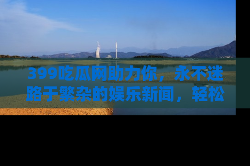 399吃瓜网助力你，永不迷路于繁杂的娱乐新闻，轻松追踪热点！