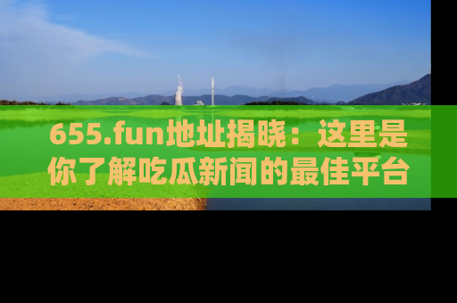 655.fun地址揭晓：这里是你了解吃瓜新闻的最佳平台，快来探索吧！