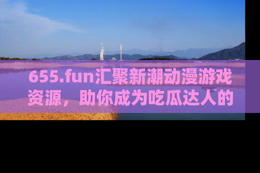 655.fun汇聚新潮动漫游戏资源，助你成为吃瓜达人的必备平台！