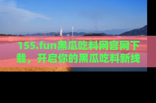 155.fun黑瓜吃料网官网下载，开启你的黑瓜吃料新线路，轻松找到入口！