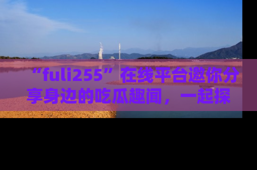 “fuli255”在线平台邀你分享身边的吃瓜趣闻，一起探索生活的小秘密！