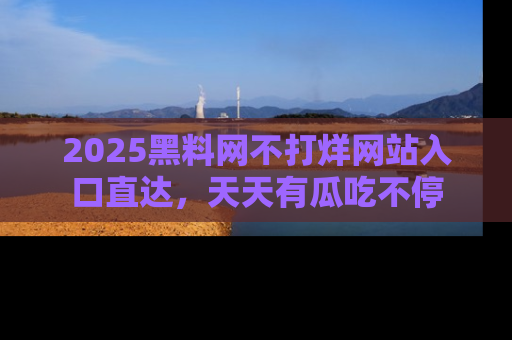 2025黑料网不打烊网站入口直达，天天有瓜吃不停
