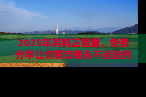 2025年黑料正能量，免费分享让你更清楚永不迷路的真相！
