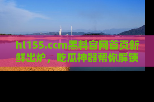 hl155.ccm黑料官网首页新鲜出炉，吃瓜神器帮你解锁那些鲜为人知的内幕！