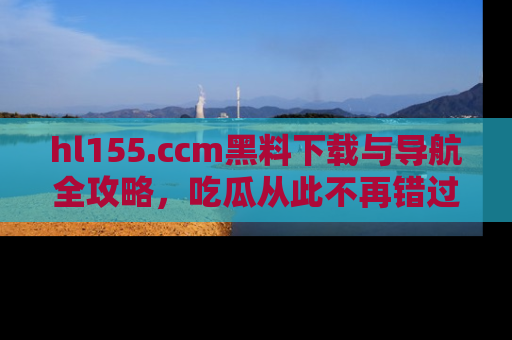 hl155.ccm黑料下载与导航全攻略，吃瓜从此不再错过任何热点