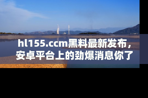 hl155.ccm黑料最新发布，安卓平台上的劲爆消息你了解了吗？