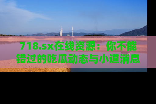 718.sx在线资源：你不能错过的吃瓜动态与小道消息