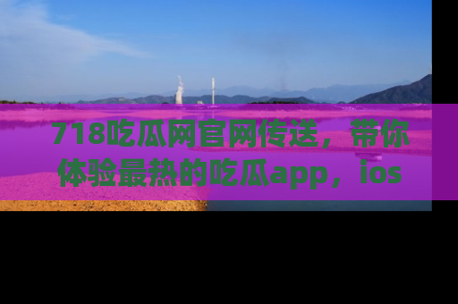 718吃瓜网官网传送，带你体验最热的吃瓜app，ios用户必备哦！