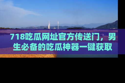 718吃瓜网址官方传送门，男生必备的吃瓜神器一键获取！