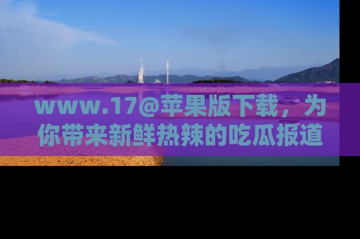 www.17@苹果版下载，为你带来新鲜热辣的吃瓜报道，尽情享受！