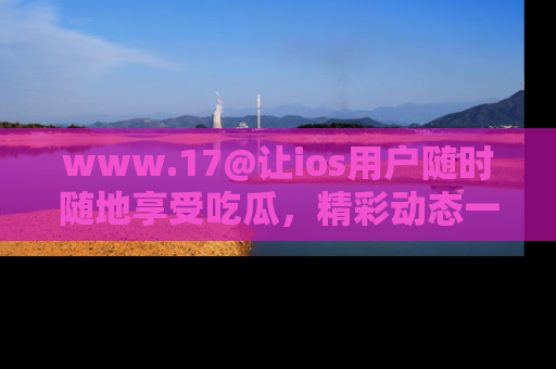 www.17@让ios用户随时随地享受吃瓜，精彩动态一手掌握