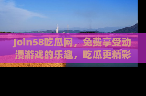 Join58吃瓜网，免费享受动漫游戏的乐趣，吃瓜更精彩！