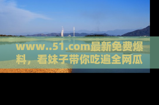 www..51.com最新免费爆料，看妹子带你吃遍全网瓜！