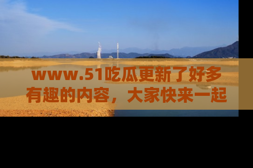 www.51吃瓜更新了好多有趣的内容，大家快来一起享受这波吃瓜热潮吧！