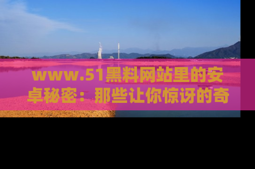 www.51黑料网站里的安卓秘密：那些让你惊讶的奇闻轶事盘点