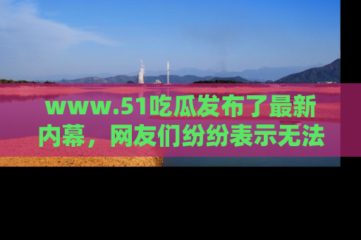 www.51吃瓜发布了最新内幕，网友们纷纷表示无法接受！
