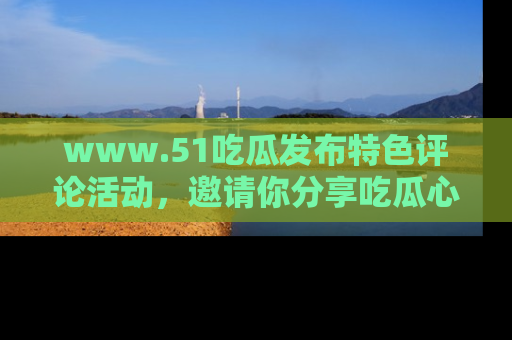 www.51吃瓜发布特色评论活动，邀请你分享吃瓜心得与看法！