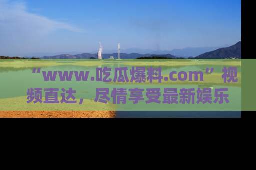 “www.吃瓜爆料.com”视频直达，尽情享受最新娱乐圈的吃瓜盛宴！