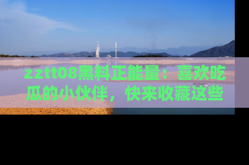 zztt08黑料正能量：喜欢吃瓜的小伙伴，快来收藏这些优质资源！