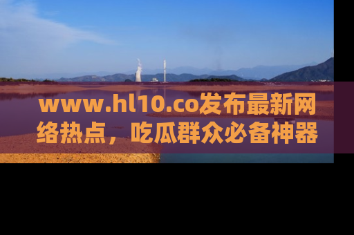 www.hl10.co发布最新网络热点，吃瓜群众必备神器