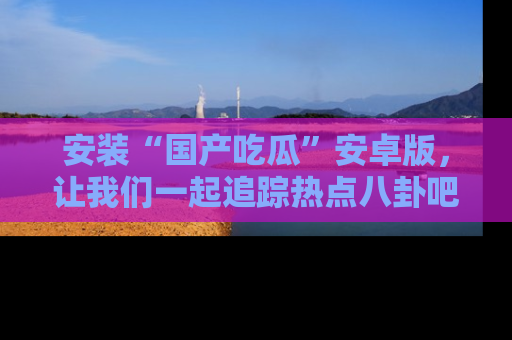 安装“国产吃瓜”安卓版，让我们一起追踪热点八卦吧～